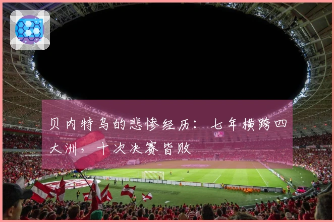贝内特乌的悲惨经历：七年横跨四大洲，十次决赛皆败
