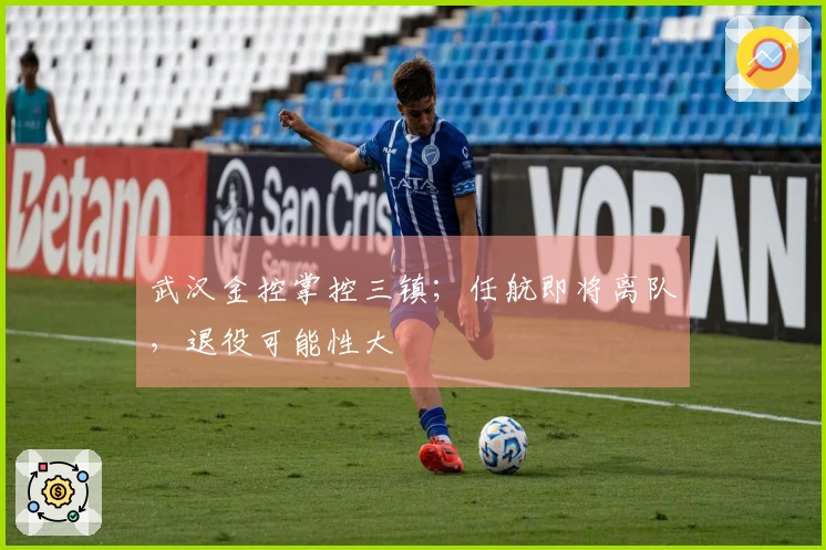 武汉金控掌控三镇；任航即将离队，退役可能性大