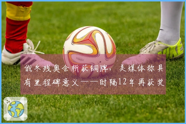 俄冬残奥会斩获铜牌，美媒体称具有里程碑意义——时隔12年再获奖项！未来或将奏响俄罗斯国歌