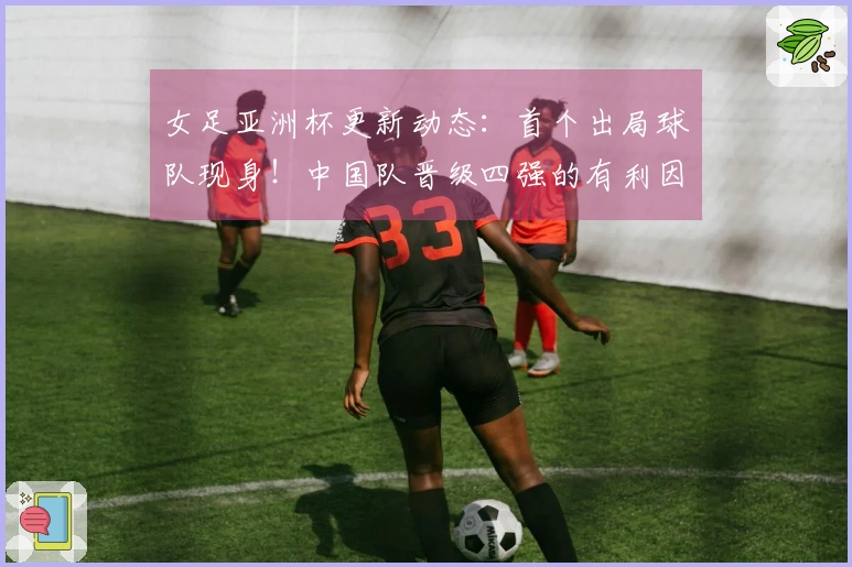 女足亚洲杯更新动态：首个出局球队现身！中国队晋级四强的有利因素揭晓
