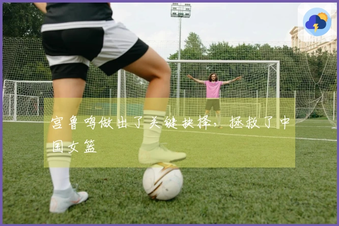 宫鲁鸣做出了关键抉择，拯救了中国女篮