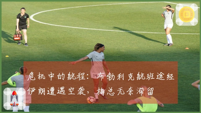 危机中的航程：布勃利克航班途经伊朗遭遇空袭，梅总无奈滞留