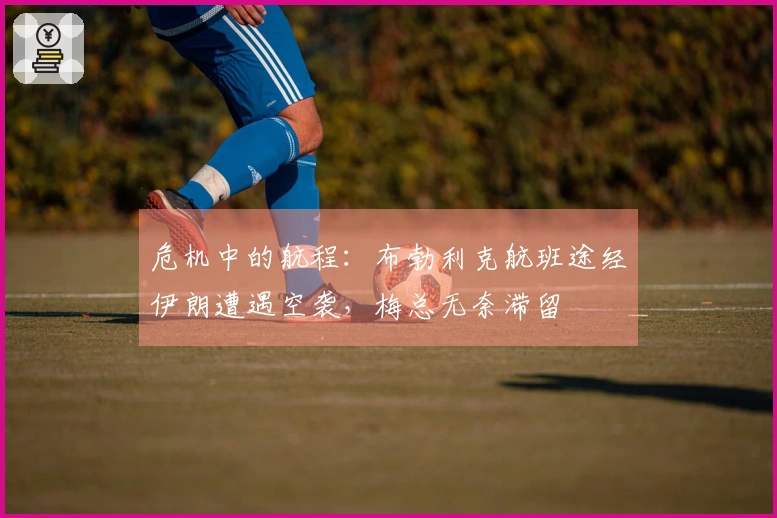 危机中的航程：布勃利克航班途经伊朗遭遇空袭，梅总无奈滞留