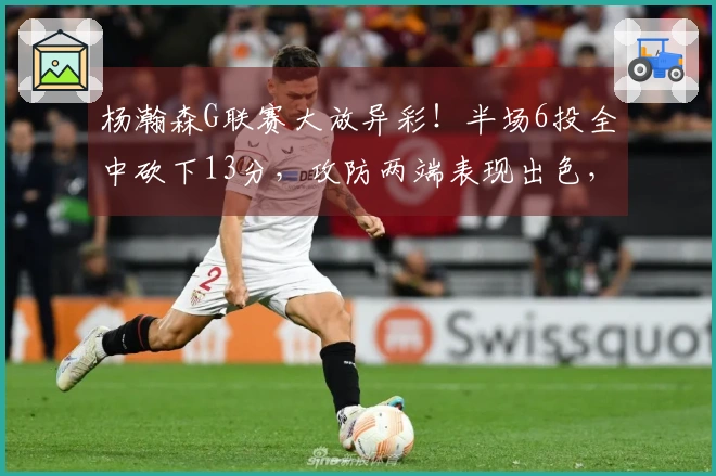 杨瀚森G联赛大放异彩！半场6投全中砍下13分，攻防两端表现出色，体格更强壮