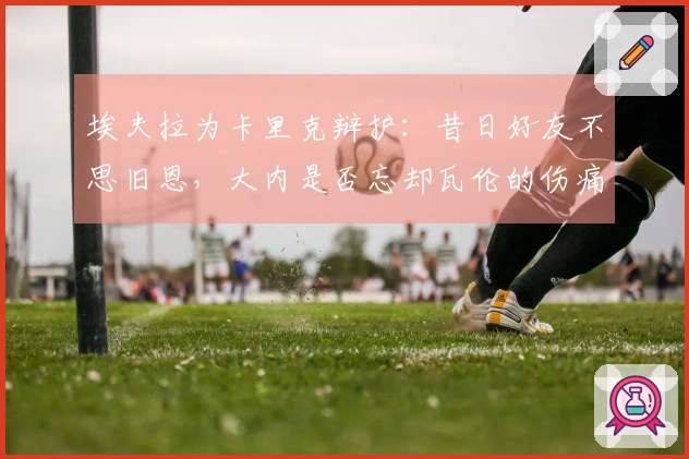 埃夫拉为卡里克辩护：昔日好友不思旧恩，大内是否忘却瓦伦的伤痛？