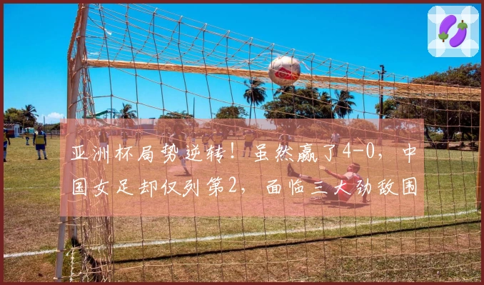 亚洲杯局势逆转！虽然赢了4-0，中国女足却仅列第2，面临三大劲敌围攻