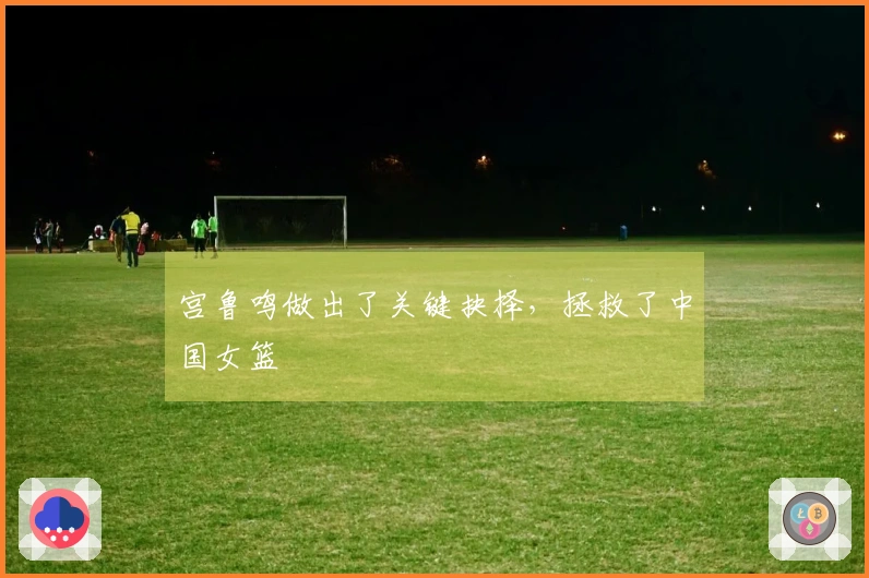 宫鲁鸣做出了关键抉择，拯救了中国女篮