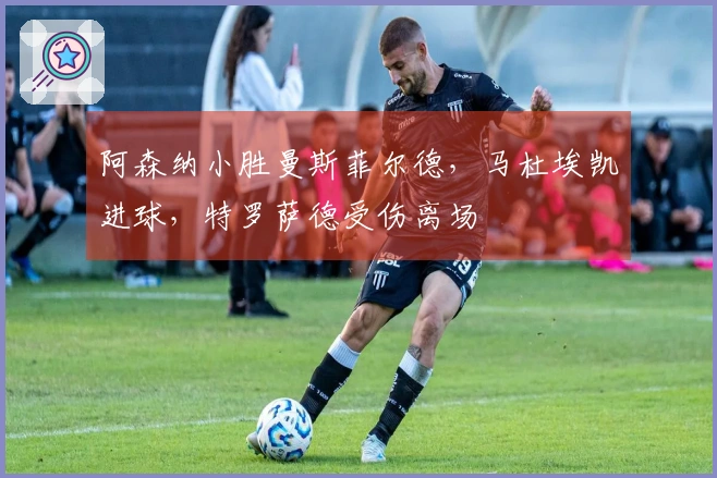 阿森纳小胜曼斯菲尔德，马杜埃凯进球，特罗萨德受伤离场