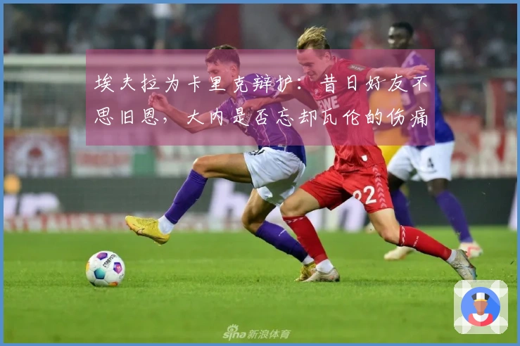 埃夫拉为卡里克辩护：昔日好友不思旧恩，大内是否忘却瓦伦的伤痛？