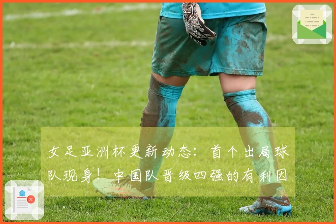 女足亚洲杯更新动态：首个出局球队现身！中国队晋级四强的有利因素揭晓