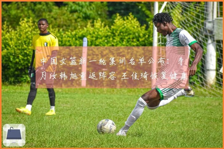 中国女篮新一轮集训名单公布：李月汝韩旭重返阵容 王佳琦恢复健康归队