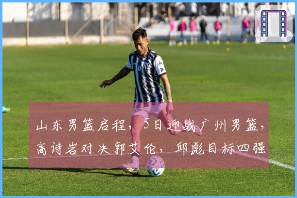山东男篮启程，5日迎战广州男篮，高诗岩对决郭艾伦，邱彪目标四强
