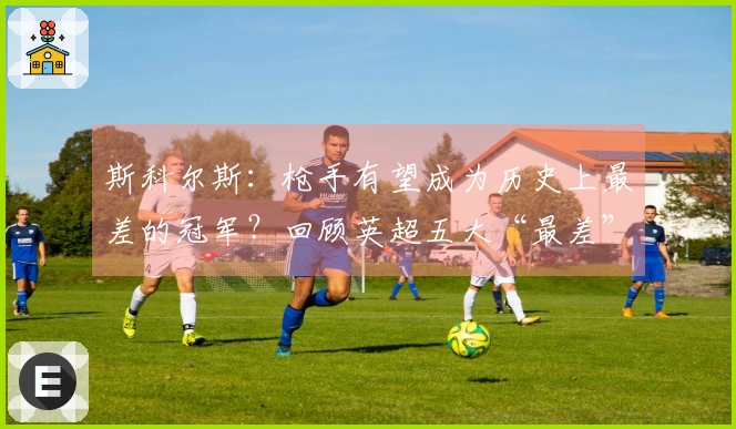斯科尔斯：枪手有望成为历史上最差的冠军？回顾英超五大“最差”冠军队伍