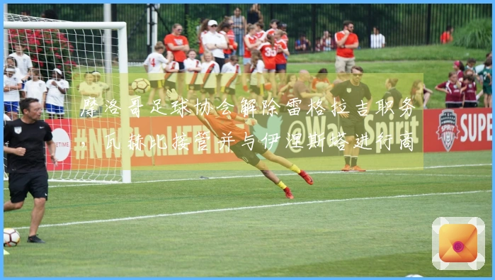 摩洛哥足球协会解除雷格拉吉职务，瓦赫比接管并与伊涅斯塔进行商谈