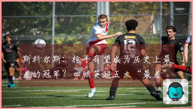 斯科尔斯：枪手有望成为历史上最差的冠军？回顾英超五大“最差”冠军队伍