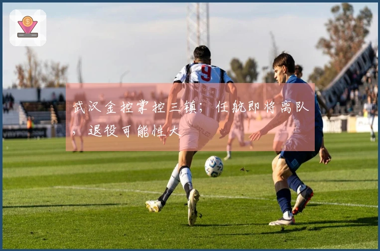 武汉金控掌控三镇；任航即将离队，退役可能性大