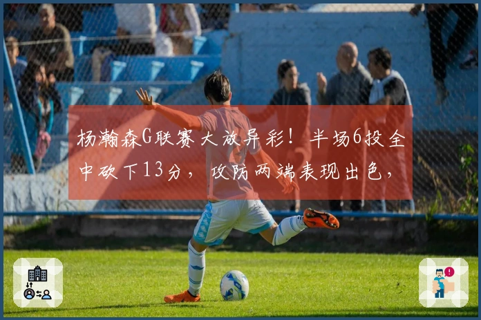 杨瀚森G联赛大放异彩！半场6投全中砍下13分，攻防两端表现出色，体格更强壮