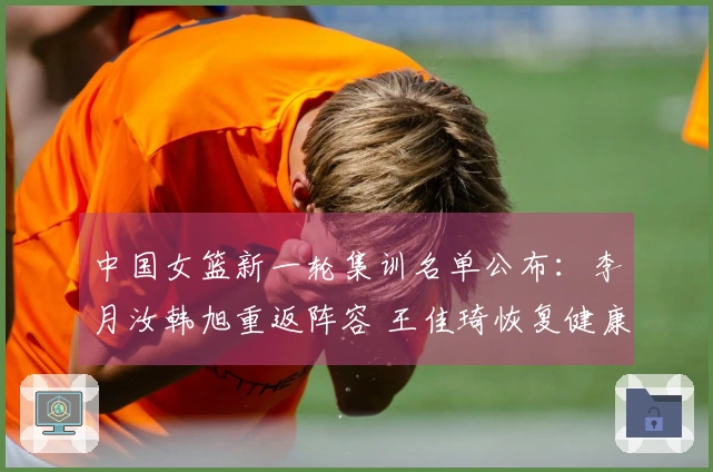 中国女篮新一轮集训名单公布：李月汝韩旭重返阵容 王佳琦恢复健康归队