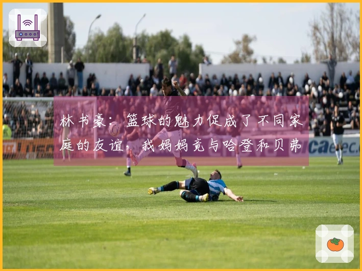 林书豪：篮球的魅力促成了不同家庭的友谊，我妈妈竟与哈登和贝弗利的母亲成为好友