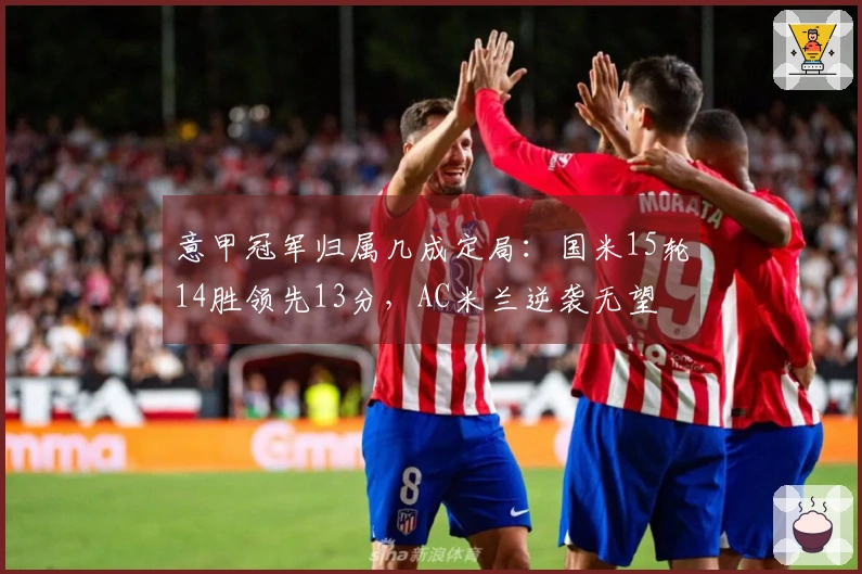 意甲冠军归属几成定局：国米15轮14胜领先13分，AC米兰逆袭无望