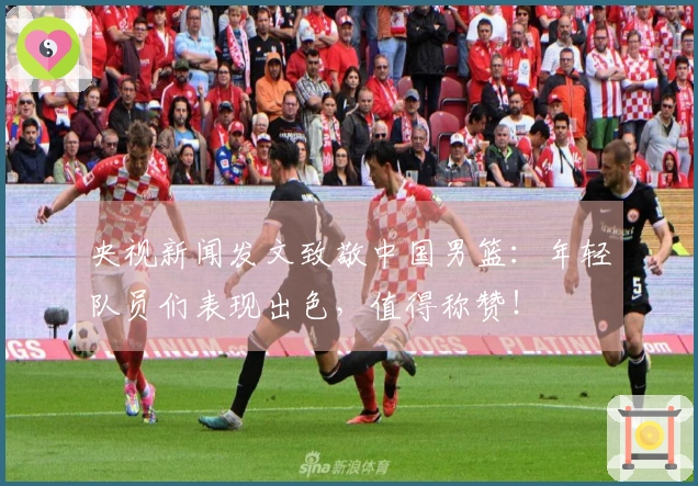 央视新闻发文致敬中国男篮：年轻队员们表现出色，值得称赞！