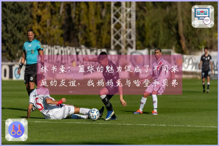 林书豪：篮球的魅力促成了不同家庭的友谊，我妈妈竟与哈登和贝弗利的母亲成为好友